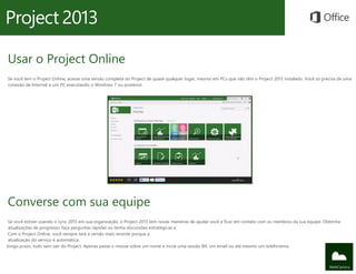 Usar o Project Online
Se você tem o Project Online, acesse uma versão completa do Project de quase qualquer lugar, mesmo em PCs que não têm o Project 2013 instalado. Você só precisa de uma
conexão de Internet e um PC executando o Windows 7 ou posterior.
Converse com sua equipe
Se você estiver usando o Lync 2013 em sua organização, o Project 2013 tem novas maneiras de ajudar você a ficar em contato com os membros da sua equipe. Obtenha
atualizações de progresso, faça perguntas rápidas ou tenha discussões estratégicas a
Com o Project Online, você sempre terá a versão mais recente porque a
atualização do serviço é automática.
longo prazo, tudo sem sair do Project. Apenas passe o mouse sobre um nome e inicie uma sessão IM, um email ou até mesmo um telefonema.
 