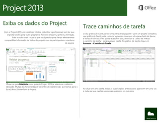 Exiba os dados do Project
                                                                                     Trace caminhos de tarefa
Com o Project 2013, crie relatórios nítidos, coloridos e profissionais sem ter que
                                                                                     O seu gráfico de Gantt parece uma pilha de espaguete? Com um projeto complexo,
  exportar dados para outro programa. Adicione imagens, gráficos, animação,
                                                                                     seu gráfico de Gantt pode começar a parecer como um nó emaranhado de barras
        links e muito mais – tudo o que você precisa para clara e efetivamente
                                                                                     e linhas de vínculo. Para ajudar a resolver isso, destaque a cadeia de links ou
                                                                                                                                                               –
compartilhar informação de status do projeto com os participantes e membros          o caminho da tarefa – para qualquer tarefa. No gráfico de Gantt, clique em
                                                                        da equipe.   Formato > Caminho da Tarefa.




  Clique na guia Relatório (nova guia do Project 2013) e selecione o relatório
  desejado. Muitas das ferramentas de desenho do relatório são as mesmas para o
  Excel, Word, PowerPoint e Project.                                                 Ao clicar em uma tarefa, todas as suas funções antecessoras aparecem em uma cor,
                                                                                     e todas as suas tarefas sucessoras aparecem em outra cor.
 