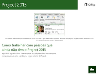 Faça também chat de vídeo com um membro da equipe para obter o mais recente status do projeto, responder uma pergunta do participante ou se encontrar cara a
                                                      cara com um fornecedor do outro lado do mundo.



Como trabalhar com pessoas que
ainda não têm o Project 2013
Aqui estão algumas coisas a não esquecer ao compartilhar ou trocar arquivos
com pessoas que estão usando uma versão anterior do Project.
 