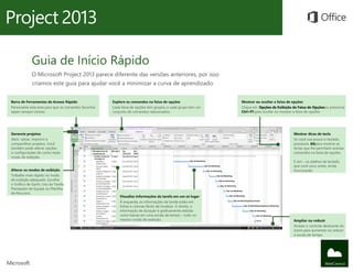 Guia de Início Rápido
             O Microsoft Project 2013 parece diferente das versões anteriores, por isso
             criamos este guia para ajudar você a minimizar a curva de aprendizado.


Barra de Ferramentas de Acesso Rápido                  Explore os comandos na faixa de opções                   Mostrar ou ocultar a faixa de opções
Personalize esta área para que os comandos favoritos   Cada faixa de opções tem grupos, e cada grupo tem um     Clique em Opções de Exibição de Faixa de Opçõesou pressione
sejam sempre visíveis.                                 conjunto de comandos relacionados.                       Ctrl+F1 para ocultar ou mostrar a faixa de opções.




Gerencie projetos                                                                                                                            Mostrar dicas de tecla
Abrir, salvar, imprimir e                                                                                                                    Se você usa pouco o teclado,
compartilhar projetos. Você                                                                                                                  pressione Altpara mostrar as
também pode alterar opções                                                                                                                   teclas que lhe permitem acessar
e configurações de conta neste                                                                                                               comandos na faixa de opções.
modo de exibição.
                                                                                                                                             E sim – os atalhos de teclado,
                                                                                                                                             que você usou antes, ainda
Alterar os modos de exibição                                                                                                                 funcionarão.
Trabalhe mais rápido no modo
de exibição adequado. Escolha
o Gráfico de Gantt, Uso da Tarefa,
Planejador de Equipe ou Planilha
de Recursos.
                                                           Visualize informações da tarefa em um só lugar
                                                           À esquerda, as informações da tarefa estão em
                                                           linhas e colunas fáceis de localizar. À direita, a
                                                           informação de duração é graficamente exibida
                                                           como barras em uma escala de tempo – tudo no
                                                           mesmo modo de exibição.                                                           Ampliar ou reduzir
                                                                                                                                             Arraste o controle deslizante do
                                                                                                                                             zoom para aumentar ou reduzir
                                                                                                                                             a escala de tempo.
 