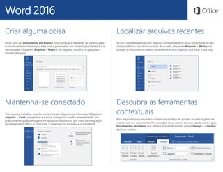 Word 2016
Localizar arquivos recentes
Se você trabalha apenas com arquivos armazenados no disco rígido local do seu
computador ou usa vários serviços de nuvem, clique em Arquivo > Abrir para
acessar os documentos usados recentemente e os arquivos que fixou à sua lista.
Mantenha-se conectado
Você precisa trabalhar fora do escritório e em dispositivos diferentes? Clique em
Arquivo > Conta para entrar e acessar os arquivos usados recentemente, em
praticamente qualquer lugar e em qualquer dispositivo, por meio da integração
perfeita entre o Office, o OneDrive, o OneDrive for Business e o SharePoint.
Criar alguma coisa
Inicie com um Documento em branco para começar a trabalhar. Se preferir, para
economizar bastante tempo, selecione e personalize um modelo que atenda à sua
necessidade. Clique em Arquivo > Novo e, em seguida, escolha ou pesquise o
modelo desejado.
Descubra as ferramentas
contextuais
Para disponibilizar comandos contextuais da faixa de opções, escolha objetos rel-
evantes em seu documento. Por exemplo, clicar dentro de uma tabela exibe a guia
Ferramentas de tabela, que oferece opções adicionais para o Design e o Layout
das suas tabelas.
 