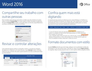 Word 2016
Confira quem mais está
digitando
A coautoria de documentos do Word que são compartilhados no OneDrive ou
no site do SharePoint acontecem em tempo real, o que significa que você pode
ver facilmente onde os outros autores estão fazendo modificações no mesmo
documento em que você está trabalhando atualmente.
Formate documentos com estilo
O painel Estilos permite que você reveja, aplique e crie visualmente os estilos de
formatação no seu documento atual. Para abri-lo, clique na guia Página Inicial e,
em seguida, clique na seta pequena seta no canto superior direito da galeria Estilos.
Revisar e controlar alterações
Caso pretenda apenas verificar a ortografia, manter o controle da contagem
de palavras ou colaborar com outras pessoas, a guia Revisão revela comandos
essenciais para controle, discussão e gerenciamento de todas as alterações feitas
nos documentos.
Compartilhe seu trabalho com
outras pessoas
Para convidar outras pessoas para exibir ou editar seus documentos na nuvem,
clique no botão Compartilhar, no canto superior direito da janela do aplicativo.
No painel Compartilhar exibido, você pode obter um link de compartilhamento
ou enviar convites para as pessoas escolhidas.
 