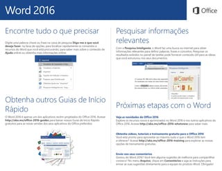 Word 2016
Obtenha outros Guias de Início
Rápido
O Word 2016 é apenas um dos aplicativos recém-projetados do Office 2016. Acesse
http://aka.ms/office-2016-guides para baixar nossos Guias de Início Rápido
gratuitos para as novas versões dos seus aplicativos do Office preferidos.
Pesquisar informações
relevantes
Com a Pesquisa Inteligente, o Word faz uma busca na internet para obter
informações relevantes para definir palavras, frases e conceitos. Pesquisar os
resultados exibidos no painel de tarefas pode fornecer conteúdo útil para as ideias
que você estruturou nos seus documentos.
Encontre tudo o que precisar
Digite uma palavra-chave ou frase na caixa de pesquisa Diga-me o que você
deseja fazer, na faixa de opções, para localizar rapidamente os comandos e
recursos do Word que você está procurando, para saber mais sobre o conteúdo de
Ajuda online ou obtenha mais informações online.
Próximas etapas com o Word
Veja as novidades do Office 2016
Explore os recursos novos e aprimorados no Word 2016 e nos outros aplicativos do
Office 2016. Acesse http://aka.ms/office-2016-whatsnew para saber mais.
Obtenha vídeos, tutoriais e treinamento gratuito para o Office 2016
Você está pronto para aproveitar ao máximo tudo o que o Word 2016 tem
a oferecer? Acesse http://aka.ms/office-2016-training para explorar as nossas
opções de treinamento gratuitas.
Envie-nos seus comentários
Gostou do Word 2016? Você tem alguma sugestão de melhoria para compartilhar
conosco? No menu Arquivo, clique em Comentários e siga as instruções para
enviar as suas sugestões diretamente para a equipe do produto Word. Obrigado!
 