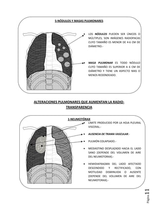 Página11
5-NÓDULOS Y MASAS PULMONARES
ALTERACIONES PULMONARES QUE AUMENTAN LA RADIO-
TRANSPARENCIA
1-NEUMOTÓRAX
• LOS NÓDULOS PUEDEN SER ÚNICOS O
MÚLTIPLES, SON IMÁGENES RADIOPACAS
CUYO TAMAÑO ES MENOR DE 4-6 CM DE
DIÁMETRO.-
• MASA PULMONAR ES TODO NÓDULO
CUYO TAMAÑO ES SUPERIOR A 6 CM DE
DIÁMETRO Y TIENE UN ASPECTO MAS O
MENOS REDONDEADO.
• LIMITE PRODUCIDO POR LA HOJA PLEURAL
VISCERAL.-
• AUSENCIA DE TRAMA VASCULAR.-
• PULMÓN COLAPSADO.-
• MEDIASTINO DESPLAZADO HACIA EL LADO
SANO (DEPENDE DEL VOLUMEN DE AIRE
DEL NEUMOTORAX).-
• HEMIDIAFRAGMA DEL LADO AFECTADO
DESCENDIDO Y RECTIFICADO, CON
MOTILIDAD DISMINUIDA O AUSENTE
(DEPENDE DEL VOLUMEN DE AIRE DEL
NEUMOTORAX).-
 