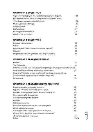 Página54
UNIDAD Nº 3 DIGESTIVO I
Región Faringo-Esofágica. Rx, región faringo-esofagica de perfil. 23
Protocolo de Estudio Seriada-Esófago-Gastro-Duodenal (SEGD).
1º Rx. Región esofagocardiotuberositaria 24
Mucosografía de estómago. 25
Bulbo duodenal. 26
Esofagograma. 27
Estómago con relleno total. 28
Definicion de estómago. 29
UNIDAD Nº 4 DIGESTIVO II
Duodeno y Yeyuno-Ileon. 30
Colon. 31
Recto de perfil. Tránsito intestinal Normal (tiempos). 32
Glosario. 33
Imágenes de suma. Imágenes de resta. Región colónica. 34
UNIDAD Nº 5 APARATO URINARIO
Riñónes. 35
Vias Excretoras. 36
Determinación del sexo a través de la imagenologia en urograma excretor simple.
Urograma excretor simple o pielografia descendente. 37
Urograma Minutado. Lavado renal o wash out. Urograma ascendente.
Alteraciones de la posición de los riñones. Ptosis renal 38
Ectopia renal. 39
UNIDAD Nº 6 APARATO GENITAL FEMENINO
Esquema aparato reproductor femenino. 40
Esquema relaciones anatómicas:plano sagital. 41
Métodos radiológicos de estudio. Histerosalpingografía. 42
Neumopelvigrafía. Ginecografía. 43
Alteraciones congénitas de útero. 44
Glosario. 45
Glándulas mamarias 47
Principales métodos de estudio en mammografía. 48
Clasificacion de las mamas. 49
Galactografía. Otros usos diagnósticos del mamografo. 51
Algunas de las patologías más frecuentes que pueden
afectar a las glándulas mamarias 52
Índice. 53/54
 