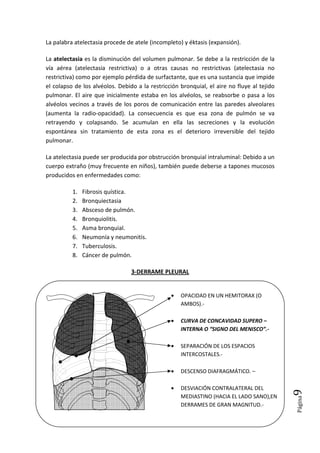 Página9
La palabra atelectasia procede de atele (incompleto) y éktasis (expansión).
La atelectasia es la disminución del volumen pulmonar. Se debe a la restricción de la
vía aérea (atelectasia restrictiva) o a otras causas no restrictivas (atelectasia no
restrictiva) como por ejemplo pérdida de surfactante, que es una sustancia que impide
el colapso de los alvéolos. Debido a la restricción bronquial, el aire no fluye al tejido
pulmonar. El aire que inicialmente estaba en los alvéolos, se reabsorbe o pasa a los
alvéolos vecinos a través de los poros de comunicación entre las paredes alveolares
(aumenta la radio-opacidad). La consecuencia es que esa zona de pulmón se va
retrayendo y colapsando. Se acumulan en ella las secreciones y la evolución
espontánea sin tratamiento de esta zona es el deterioro irreversible del tejido
pulmonar.
La atelectasia puede ser producida por obstrucción bronquial intraluminal: Debido a un
cuerpo extraño (muy frecuente en niños), también puede deberse a tapones mucosos
producidos en enfermedades como:
1. Fibrosis quística.
2. Bronquiectasia
3. Absceso de pulmón.
4. Bronquiolitis.
5. Asma bronquial.
6. Neumonía y neumonitis.
7. Tuberculosis.
8. Cáncer de pulmón.
3-DERRAME PLEURAL
• OPACIDAD EN UN HEMITORAX (O
AMBOS).-
• CURVA DE CONCAVIDAD SUPERO –
INTERNA O “SIGNO DEL MENISCO”.-
• SEPARACIÓN DE LOS ESPACIOS
INTERCOSTALES.-
• DESCENSO DIAFRAGMÁTICO. –
• DESVIACIÓN CONTRALATERAL DEL
MEDIASTINO (HACIA EL LADO SANO),EN
DERRAMES DE GRAN MAGNITUD.-
 
