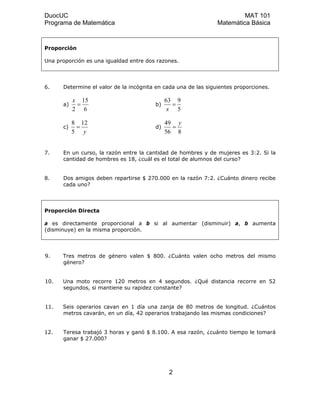 DuocUC MAT 101
Programa de Matemática Matemática Básica
Proporción
Una proporción es una igualdad entre dos razones.
6. Determine el valor de la incógnita en cada una de las siguientes proporciones.
a)
6
15
2
=
x
b)
5
963
=
x
c)
y
12
5
8
= d)
856
49 y
=
7. En un curso, la razón entre la cantidad de hombres y de mujeres es 3:2. Si la
cantidad de hombres es 18, ¿cuál es el total de alumnos del curso?
8. Dos amigos deben repartirse $ 270.000 en la razón 7:2. ¿Cuánto dinero recibe
cada uno?
Proporción Directa
a es directamente proporcional a b si al aumentar (disminuir) a, b aumenta
(disminuye) en la misma proporción.
9. Tres metros de género valen $ 800. ¿Cuánto valen ocho metros del mismo
género?
10. Una moto recorre 120 metros en 4 segundos. ¿Qué distancia recorre en 52
segundos, si mantiene su rapidez constante?
11. Seis operarios cavan en 1 día una zanja de 80 metros de longitud. ¿Cuántos
metros cavarán, en un día, 42 operarios trabajando las mismas condiciones?
12. Teresa trabajó 3 horas y ganó $ 8.100. A esa razón, ¿cuánto tiempo le tomará
ganar $ 27.000?
2
 