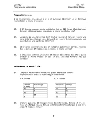 DuocUC MAT 101
Programa de Matemática Matemática Básica
Proporción Inversa
a es inversamente proporcional a b si al aumentar (disminuir) a, b disminuye
(aumenta) en la misma proporción.
13. Si 25 telares producen cierta cantidad de tela en 120 horas. ¿Cuántas horas
demoran 60 telares iguales en producir la misma cantidad de tela?
14. La rapidez de un automóvil es de 70 km/hrs y demora 5 horas en recorrer una
cierta distancia. ¿Cuántas horas demorará, en recorrer la misma distancia, otro
automóvil con una rapidez de 80 km/hrs?
15. 18 operarios se demoran 12 días en realizar un determinado servicio. ¿Cuántos
días se demoran 24 trabajadores en realizar el mismo servicio?
16. El año pasado se limpió un canal en 28 días con 60 hombres. Este año se quiere
efectuar el mismo trabajo en sólo 14 días. ¿Cuántos hombres hay que
contratar?
PROBLEMAS DE APLICACIÓN
17. Completar las siguientes tablas para que su distribución sea una
proporcionalidad directa o inversa según corresponda.
a) P. Directa b) P. Inversa
Tiempo
( días)
Porcentaje Velocidad Tiempo
40 5 72 6
6 12
96 36
15 8
4 40
18. Una llave que arroja 26 litros por minuto de cierto líquido, demora 1,5 hrs. en
llenar un estanque ¿Cuánto demora en llenarse el mismo estanque, si otra llave
arroja 45 litros por minuto?
3
 
