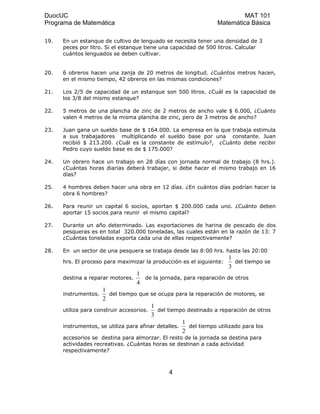 DuocUC MAT 101
Programa de Matemática Matemática Básica
19. En un estanque de cultivo de lenguado se necesita tener una densidad de 3
peces por litro. Si el estanque tiene una capacidad de 500 litros. Calcular
cuántos lenguados se deben cultivar.
20. 6 obreros hacen una zanja de 20 metros de longitud. ¿Cuántos metros hacen,
en el mismo tiempo, 42 obreros en las mismas condiciones?
21. Los 2/5 de capacidad de un estanque son 500 litros. ¿Cuál es la capacidad de
los 3/8 del mismo estanque?
22. 5 metros de una plancha de zinc de 2 metros de ancho vale $ 6.000, ¿Cuánto
valen 4 metros de la misma plancha de zinc, pero de 3 metros de ancho?
23. Juan gana un sueldo base de $ 164.000. La empresa en la que trabaja estimula
a sus trabajadores multiplicando el sueldo base por una constante. Juan
recibió $ 213.200. ¿Cuál es la constante de estímulo?, ¿Cuánto debe recibir
Pedro cuyo sueldo base es de $ 175.000?
24. Un obrero hace un trabajo en 28 días con jornada normal de trabajo (8 hrs.).
¿Cuántas horas diarias deberá trabajar, si debe hacer el mismo trabajo en 16
días?
25. 4 hombres deben hacer una obra en 12 días. ¿En cuántos días podrían hacer la
obra 6 hombres?
26. Para reunir un capital 6 socios, aportan $ 200.000 cada uno. ¿Cuánto deben
aportar 15 socios para reunir el mismo capital?
27. Durante un año determinado. Las exportaciones de harina de pescado de dos
pesqueras es en total 320.000 toneladas, las cuales están en la razón de 13: 7
¿Cuántas toneladas exporta cada una de ellas respectivamente?
28. En un sector de una pesquera se trabaja desde las 8:00 hrs. hasta las 20:00
hrs. El proceso para maximizar la producción es el siguiente:
3
1
del tiempo se
destina a reparar motores.
4
1
de la jornada, para reparación de otros
instrumentos.
2
1
del tiempo que se ocupa para la reparación de motores, se
utiliza para construir accesorios.
3
1
del tiempo destinado a reparación de otros
instrumentos, se utiliza para afinar detalles.
2
1
del tiempo utilizado para los
accesorios se destina para almorzar. El resto de la jornada se destina para
actividades recreativas. ¿Cuántas horas se destinan a cada actividad
respectivamente?
4
 