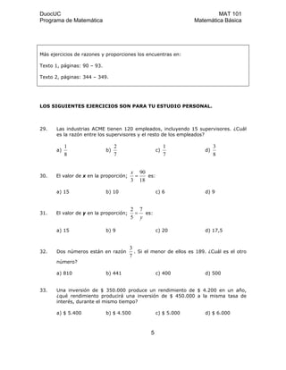 DuocUC MAT 101
Programa de Matemática Matemática Básica
Más ejercicios de razones y proporciones los encuentras en:
Texto 1, páginas: 90 – 93.
Texto 2, páginas: 344 – 349.
LOS SIGUIENTES EJERCICIOS SON PARA TU ESTUDIO PERSONAL.
29. Las industrias ACME tienen 120 empleados, incluyendo 15 supervisores. ¿Cuál
es la razón entre los supervisores y el resto de los empleados?
a)
8
1
b)
7
2
c)
7
1
d)
8
3
30. El valor de x en la proporción;
18
90
3
=
x
es:
a) 15 b) 10 c) 6 d) 9
31. El valor de y en la proporción;
y
7
5
2
= es:
a) 15 b) 9 c) 20 d) 17,5
32. Dos números están en razón
7
3
. Si el menor de ellos es 189. ¿Cuál es el otro
número?
a) 810 b) 441 c) 400 d) 500
33. Una inversión de $ 350.000 produce un rendimiento de $ 4.200 en un año,
¿qué rendimiento producirá una inversión de $ 450.000 a la misma tasa de
interés, durante el mismo tiempo?
a) $ 5.400 b) $ 4.500 c) $ 5.000 d) $ 6.000
5
 