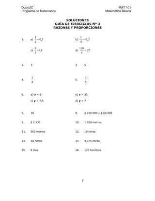 DuocUC MAT 101
Programa de Matemática Matemática Básica
SOLUCIONES
GUÍA DE EJERCICIOS Nº 3
RAZONES Y PROPORCIONES
1. a) 5,0
2
1
= b) 3,0
15
5
=
c) 8,1
5
9
= d) 27
4
108
=
2. 3 3. 5
4.
4
3
5.
5
3
6. a) x = 5 b) x = 35
c) y = 7,5 d) y = 7
7. 30 8. $ 210.000 y $ 60.000
9. $ 2.133 10. 1.560 metros
11. 560 metros 12. 10 horas
13. 50 horas 14. 4,375 horas
15. 9 días 16. 120 hombres
7
 