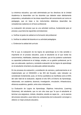 La dinámica educativa, que está administrada por los directivos de la Unidad 
Académica la desarrollan con los docentes que deberán estar debidamente 
preparados y actualizados en las áreas específicas del conocimiento así como en 
pedagogía, que en base a los instrumentos didácticos desarrollen las 
competencias (saberes) en el futuro profesional. 
La evaluación del proceso que es una actividad continua, fundamental para el 
proceso y que tiene las siguientes connotaciones: 
a. Verificar el grado de calidad en la formación del profesional 
b. Verificar la calidad del docente en su actividad pedagógica 
c. Evidenciar la calidad del currículo 
Por lo que, la evaluación de los logros de aprendizaje es lo más sensible e 
importante en el proceso educativo, pues el estudiante es el que recibe los 
conocimientos, habilidades, destrezas, actitudes, que en los posterior sustentarán 
su capacidad profesional en el trabajo, empleo, en su gestión profesional, por lo 
que una adecuada, oportuna y constante evaluación de los logros de aprendizaje 
en el estudiante cimentará una adecuada calidad educativa. 
En los procesos de evaluación y acreditación de carreras y particularmente en el 
implementado por el CEAACES a las IES del Ecuador, este indicador es 
considerado fundamental, pues, en forma cuantitativa se manifiesta como el 50% 
del valor total de la evaluación, dejando el otro 50% al Entorno de Aprendizaje, 
relacionado, con academia, docencia, investigación, vinculación, infraestructura, 
eficiencia académica, gestión, entre otros indicadores. 
La Evaluación de Logros de Aprendizaje, Objetivos Instructivos, (Learning 
Outcomes), del estudiante, que no son otra cosa que “lo que el estudiante al 
terminar una asignatura, módulo, disciplina, estudio es capaz de…, es la esencia 
del proceso educativo, pues todos los componentes de la educación convergen a 
obtener un mejor producto educativo. 
4 
 