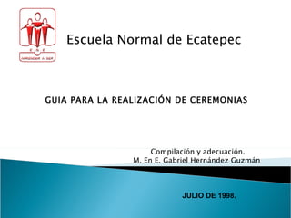 GUIA PARA LA REALIZACIÓN DE CEREMONIAS Escuela Normal de Ecatepec Compilación y adecuación. M. En E. Gabriel Hernández Guzmán  JULIO DE 1998. 