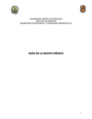 1
UNIVERSIDAD CENTRAL DE VENEZUELA
FACULTAD DE FARMACIA
ASIGNATURA FISICOQUÍMICA Y TECNOLOGÍA FARMACÉUTICA I
GUÍA DE LA RECETA MÉDICA
 
