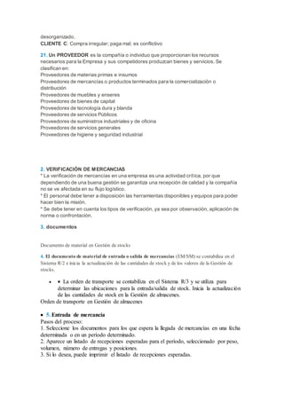desorganizado.
CLIENTE C: Compra irregular; paga mal; es conflictivo
21. Un PROVEEDOR es la compañía o individuo que proporcionan los recursos
necesarios para la Empresa y sus competidores produzcan bienes y servicios. Se
clasifican en:
Proveedores de materias primas e insumos
Proveedores de mercancías o productos terminados para la comercialización o
distribución
Proveedores de muebles y enseres
Proveedores de bienes de capital
Proveedores de tecnología dura y blanda
Proveedores de servicios Públicos
Proveedores de suministros industriales y de oficina
Proveedores de servicios generales
Proveedores de higiene y seguridad industrial
2. VERIFICACIÓN DE MERCANCIAS
* La verificación de mercancías en una empresa es una actividad crítica, por que
dependiendo de una buena gestión se garantiza una recepción de calidad y la compañía
no se ve afectada en su flujo logístico.
* El personal debe tener a disposición las herramientas disponibles y equipos para poder
hacer bien la misión.
* Se debe tener en cuenta los tipos de verificación, ya sea por observación, aplicación de
norma o confrontación.
3. documentos
Documento de material en Gestión de stocks
4. El documento de material de entrada o salida de mercancías (EM/SM) se contabiliza en el
Sistema R/2 e inicia la actualización de las cantidades de stock y de los valores de la Gestión de
stocks.
  La orden de transporte se contabiliza en el Sistema R/3 y se utiliza para
determinar las ubicaciones para la entrada/salida de stock. Inicia la actualización
de las cantidades de stock en la Gestión de almacenes.
Orden de transporte en Gestión de almacenes
 5. Entrada de mercancía
Pasos del proceso:
1. Seleccione los documentos para los que espera la llegada de mercancías en una fecha
determinada o en un período determinado.
2. Aparece un listado de recepciones esperadas para el período, seleccionado por peso,
volumen, número de entregas y posiciones.
3. Si lo desea, puede imprimir el listado de recepciones esperadas.
 