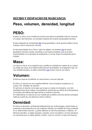 RECIBO Y DESPACHO DE MARCANCIA
Peso, volumen, densidad, longitud
PESO:
El peso, en física, es la medida de la fuerza que ejerce la gravedad sobre la masa de
un cuerpo. Normalmente, se considera respecto de la fuerza de gravedad terrestre.
El peso depende de la intensidad del campo gravitatorio, de la posición relativa de los
cuerpos y de la masa de los mismos.
En las proximidades de la Tierra, todos los objetos son atraídos por el campo
gravitatorio terrestre, siendo sometidos a una fuerza constante, que es el peso,
imprimiéndoles un movimiento de aceleración, si no hay otras circunstancias que lo
impidan.
Masa:
La masa, en física, es la magnitud que cuantifica la cantidad de materia de un cuerpo.
La unidad de masa, en el Sistema Internacional de Unidades es el kilogramo (kg). Es
una cantidad escalar y no debe confundirse con el peso, que es una fuerza.
Volumen:
El término volumen es definido en varios temas, como por ejemplo:
En física: el volumen es una magnitud definida como el espacio ocupado por un
cuerpo. Ver: Unidades de volumen.
En química: el volumen es el lugar que ocupa un cuerpo en el espacio, y es otra
propiedad física de la materia, susceptible de variaciones por efecto de la temperatura
y la presión atmosférica del lugar donde se realice la reacción.
En matemáticas: el volumen es una medida que se define como los demás conceptos
métricos a partir de una distancia o tensor métrico.
Densidad:
En física, la densidad, simbolizada habitualmente por la letra griega y denominada en
ocasiones masa específica, es una magnitud referida a la cantidad de masa contenida
en un determinado volumen, y puede utilizarse en términos absolutos o relativos. En
términos sencillos, un objeto pequeño y pesado, como una piedra o un trozo de plomo,
es más denso que un objeto grande y liviano, como un corcho o un poco de espuma.
 