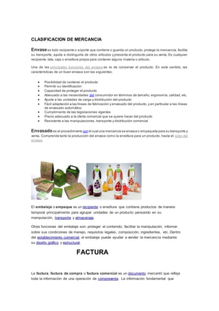 CLASIFICACION DE MERCANCIA
Envasees todo recipiente o soporte que contiene o guarda un producto, protege la mercancía, facilita
su transporte, ayuda a distinguirla de otros artículos y presenta el producto para su venta. Es cualquier
recipiente, lata, caja o envoltura propia para contener alguna materia o artículo.
Una de las principales funciones del envase es la de conservar el producto. En este sentido, las
características de un buen envase son las siguientes:
 Posibilidad de contener el producto
 Permitir su identificación
 Capacidad de proteger el producto
 Adecuado a las necesidades del consumidor en términos de tamaño, ergonomía, calidad, etc.
 Ajuste a las unidades de carga y distribución del producto
 Fácil adaptación a las líneas de fabricación y envasado del producto, y en particular a las líneas
de envasado automático
 Cumplimiento de las legislaciones vigentes
 Precio adecuado a la oferta comercial que se quiere hacer del producto
 Resistente a las manipulaciones, transporte y distribución comercial
Envasadoes el procedimiento por el cual una mercancía se envasa o empaqueta para su transporte y
venta. Comprende tanto la producción del envase como la envoltura para un producto, hasta el color del
envase.
El embalaje o empaque es un recipiente o envoltura que contiene productos de manera
temporal principalmente para agrupar unidades de un producto pensando en su
manipulación, transporte y almacenaje.
Otras funciones del embalaje son: proteger el contenido, facilitar la manipulación, informar
sobre sus condiciones de manejo, requisitos legales, composición, ingredientes, etc. Dentro
del establecimiento comercial, el embalaje puede ayudar a vender la mercancía mediante
su diseño gráfico y estructural.
FACTURA
La factura, factura de compra o factura comercial es un documento mercantil que refleja
toda la información de una operación de compraventa. La información fundamental que
 