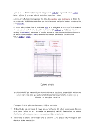 aparece en una factura debe reflejar la entrega de un producto o la provisión de un servicio,
junto a la fecha de devengo, además de indicar la cantidad a pagar.
Además, en la factura deben aparecer los datos del expedidor y del destinatario, el detalle de
los productos y servicios suministrados, los precios unitarios, los precios totales, los descuentos
y los impuestos.
La factura se considera como el justificante fiscal de la entrega de un producto o de la provisión
de un servicio, que afecta al obligado tributario emisor (el vendedor) y al obligado tributario
receptor (el comprador). La factura es el único justificante fiscal, que da al receptor el derecho
de deducción del impuesto (IVA). Esto no se aplica en los documentos sustitutivos de
factura,recibos o tickets.
Contra factura
es un documento que indica que presentaste una factura a su cobro, se estila este mecanismo
para revisar si los datos que contiene la factura son correctos tanto los fiscales como lo
referente a la entrega de mercancía
Pasos para llevar a cabo una clasificación ABC de referencias
1. Ordenar todas las referencias de mayor a menor en función del criterio seleccionado. Es decir,
si se desea calcular un ABC en función del volumen de inventario o existencias, se deberán
clasificar las referencias, de mayor a menor, atendiendo a este criterio.
2. Atendiendo al criterio seleccionado para la selección ABC, calcular el porcentaje de cada
referencia sobre la suma total.
 