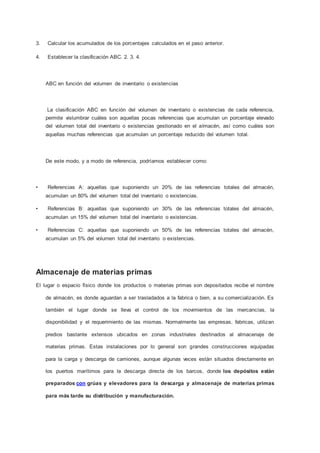 3. Calcular los acumulados de los porcentajes calculados en el paso anterior.
4. Establecer la clasificación ABC. 2. 3. 4.
ABC en función del volumen de inventario o existencias
La clasificación ABC en función del volumen de inventario o existencias de cada referencia,
permite vislumbrar cuáles son aquellas pocas referencias que acumulan un porcentaje elevado
del volumen total del inventario o existencias gestionado en el almacén, así como cuáles son
aquellas muchas referencias que acumulan un porcentaje reducido del volumen total.
De este modo, y a modo de referencia, podríamos establecer como:
• Referencias A: aquellas que suponiendo un 20% de las referencias totales del almacén,
acumulan un 80% del volumen total del inventario o existencias.
• Referencias B: aquellas que suponiendo un 30% de las referencias totales del almacén,
acumulan un 15% del volumen total del inventario o existencias.
• Referencias C: aquellas que suponiendo un 50% de las referencias totales del almacén,
acumulan un 5% del volumen total del inventario o existencias.
Almacenaje de materias primas
El lugar o espacio físico donde los productos o materias primas son depositados recibe el nombre
de almacén, es donde aguardan a ser trasladados a la fabrica o bien, a su comercialización. Es
también el lugar donde se lleva el control de los movimientos de las mercancías, la
disponibilidad y el requerimiento de las mismas. Normalmente las empresas, fabricas, utilizan
predios bastante extensos ubicados en zonas industriales destinados al almacenaje de
materias primas. Estas instalaciones por lo general son grandes construcciones equipadas
para la carga y descarga de camiones, aunque algunas veces están situados directamente en
los puertos marítimos para la descarga directa de los barcos, donde los depósitos están
preparados con grúas y elevadores para la descarga y almacenaje de materias primas
para más tarde su distribución y manufacturación.
 