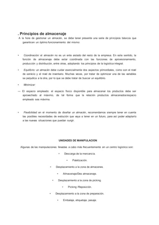. Principios de almacenaje
A la hora de gestionar un almacén, se debe tener presente una serie de principios básicos que
garanticen un óptimo funcionamiento del mismo:
• Coordinación: el almacén no es un ente aislado del resto de la empresa. En este sentido, la
función de almacenaje debe estar coordinada con las funciones de aprovisionamiento,
producción y distribución, entre otras, adoptando los principios de la logística integral.
• Equilibrio: un almacén debe cuidar esencialmente dos aspectos primordiales, como son el nivel
de servicio y el nivel de inventario. Muchas veces, por tratar de optimizar una de las variables
se perjudica a la otra, por lo que se debe tratar de buscar un equilibrio.
• Minimizar:
— El espacio empleado: el espacio físico disponible para almacenar los productos debe ser
aprovechado al máximo, de tal forma que la relación productos almacenados/espacio
empleado sea máxima.
• Flexibilidad: en el momento de diseñar un almacén, recomendamos siempre tener en cuenta
las posibles necesidades de evolución que vaya a tener en un futuro, para así poder adaptarlo
a las nuevas situaciones que puedan surgir.
UNIDADES DE MANIPULACION
Algunas de las manipulaciones llevadas a cabo más frecuentemente en un centro logístico son:
• Descarga de la mercancía.
• Paletización.
• Desplazamiento a la zona de almacenes.
• Almacenaje/Des almacenaje.
• Desplazamiento a la zona de picking.
• Picking /Reposición.
• Desplazamiento a la zona de preparación.
• Embalaje, etiquetaje, pesaje.
 