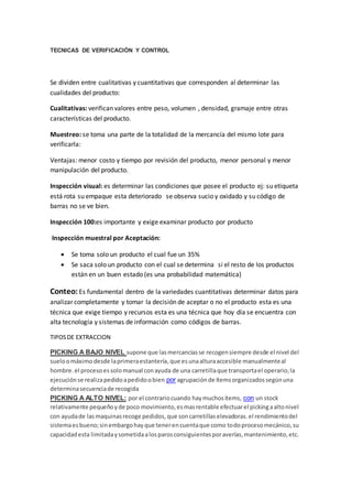 TECNICAS DE VERIFICACIÓN Y CONTROL
Se dividen entre cualitativas y cuantitativas que corresponden al determinar las
cualidades del producto:
Cualitativas: verifican valores entre peso, volumen , densidad, gramaje entre otras
características del producto.
Muestreo: se toma una parte de la totalidad de la mercancía del mismo lote para
verificarla:
Ventajas: menor costo y tiempo por revisión del producto, menor personal y menor
manipulación del producto.
Inspección visual: es determinar las condiciones que posee el producto ej: su etiqueta
está rota su empaque esta deteriorado se observa sucio y oxidado y su código de
barras no se ve bien.
Inspección 100:es importante y exige examinar producto por producto
Inspección muestral por Aceptación:
 Se toma solo un producto el cual fue un 35%
 Se saca solo un producto con el cual se determina si el resto de los productos
están en un buen estado (es una probabilidad matemática)
Conteo: Es fundamental dentro de la variedades cuantitativas determinar datos para
analizar completamente y tomar la decisión de aceptar o no el producto esta es una
técnica que exige tiempo y recursos esta es una técnica que hoy día se encuentra con
alta tecnología y sistemas de información como códigos de barras.
TIPOSDE EXTRACCION
PICKING A BAJO NIVEL supone que lasmercancíasse recogensiempre desde el nivel del
sueloomáximodesde laprimeraestantería,que esunaalturaaccesible manualmenteal
hombre.el procesoessolomanual conayuda de una carretillaque transportael operario;la
ejecuciónse realizapedidoapedidoobien por agrupaciónde ítemsorganizadossegúnuna
determinasecuenciade recogida
PICKING A ALTO NIVEL: por el contrariocuando haymuchosítems, con un stock
relativamente pequeñoyde poco movimiento,esmasrentable efectuarel pickingaaltonivel
con ayudade lasmaquinasrecoge pedidos,que soncarretillaselevadoras.el rendimientodel
sistemaesbueno;sinembargohayque tenerencuentaque como todoprocesomecánico,su
capacidadesta limitadaysometidaalosparosconsiguientesporaverías,mantenimiento,etc.
 