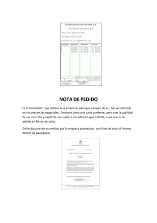 NOTA DE PEDIDO
Es el documento que utilizan lasa empresas para que a través de el, Por ser utilizado
en circunstancias especiales, funciona como una carta corriente, pero con la cualidad
de ser concreto y explícito en cuanto a los artículos que solicita; o sea que es un
pedido en forma de carta.
Dicho documento es emitido por la empresa proveedora con fines de control interno
dentro de su negocio.
 