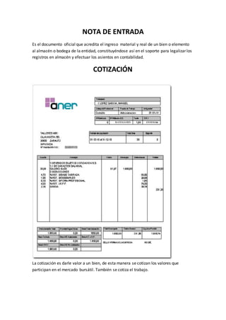 NOTA DE ENTRADA
Es el documento oficial que acredita el ingreso material y real de un bien o elemento
al almacén o bodega de la entidad, constituyéndose así en el soporte para legalizar los
registros en almacén y efectuar los asientos en contabilidad.
COTIZACIÓN
La cotización es darle valor a un bien, de esta manera se cotizan los valores que
participan en el mercado bursátil. También se cotiza el trabajo.
 