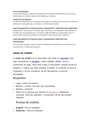 LISTA DE EMBARQUE:
La lista de embarque contiene el nombre de las partidas (expediciones) y mercancías
embarcadas así como los puertos de embarque y destino.
POLIZA DE FLETAMENTO:
La Póliza de fletamento es una póliza que recoge las condiciones en las que se realiza el
contrato de transporte por un tiempo o servicio determinado.
¿QUÉ DOCUMENTO SE PRECISA PARA EL TRANSPORTE TERRESTREPOR CARRETERA?
El documento terrestre por carretera que se precisa en el transporte internacional es
el CMR, que está regulado por el convenio CMR. (El CMR es un documento que se
utiliza como prueba del contrato de transporte internacional por carretera).
¿QUÉ DOCUMENTO SE PRECISA PARA EL TRANSPORTE TERRESTRE POR
FERROCARRIL?
En el caso de transporte por ferrocarril el documento acreditativo al transporte es la
Carta de Porte o Talón de Ferrocarril.
ORDEN DE COMPRA
La orden de compra es un documento que emite el comprador para
pedir mercaderías al vendedor; indica cantidad, detalle, precio y
condiciones de pago, entre otras cosas. El documento original es para el
vendedor e implica que debe preparar el pedido. El duplicado es para el
comprador y es una constancia de las mercaderías o servicios
encargados.
Requisitos
 Lugar y fecha de emisión.
 Nombre y número de orden del comprobante.
 Nombre y domicilio.
 Datos de la empresa que imprime el documento, habilitación
municipal, fecha de impresión y numeración de los documentos
impresos.
Formas de emisión
 Original: Para el Vendedor.
 Duplicado: Para el Comprador.
 