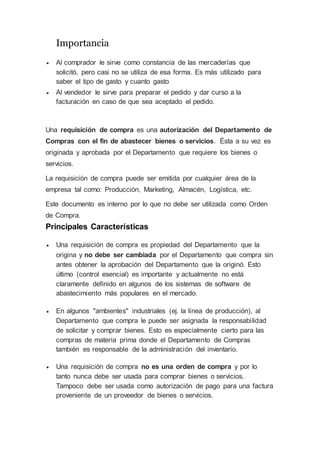 Importancia
 Al comprador le sirve como constancia de las mercaderías que
solicitó, pero casi no se utiliza de esa forma. Es más utilizado para
saber el tipo de gasto y cuanto gasto
 Al vendedor le sirve para preparar el pedido y dar curso a la
facturación en caso de que sea aceptado el pedido.
Una requisición de compra es una autorización del Departamento de
Compras con el fin de abastecer bienes o servicios. Ésta a su vez es
originada y aprobada por el Departamento que requiere los bienes o
servicios.
La requisición de compra puede ser emitida por cualquier área de la
empresa tal como: Producción, Marketing, Almacén, Logística, etc.
Este documento es interno por lo que no debe ser utilizada como Orden
de Compra.
Principales Características
 Una requisición de compra es propiedad del Departamento que la
origina y no debe ser cambiada por el Departamento que compra sin
antes obtener la aprobación del Departamento que la originó. Esto
último (control esencial) es importante y actualmente no está
claramente definido en algunos de los sistemas de software de
abastecimiento más populares en el mercado.
 En algunos "ambientes" industriales (ej. la línea de producción), al
Departamento que compra le puede ser asignada la responsabilidad
de solicitar y comprar bienes. Esto es especialmente cierto para las
compras de materia prima donde el Departamento de Compras
también es responsable de la administración del inventario.
 Una requisición de compra no es una orden de compra y por lo
tanto nunca debe ser usada para comprar bienes o servicios.
Tampoco debe ser usada como autorización de pago para una factura
proveniente de un proveedor de bienes o servicios.
 