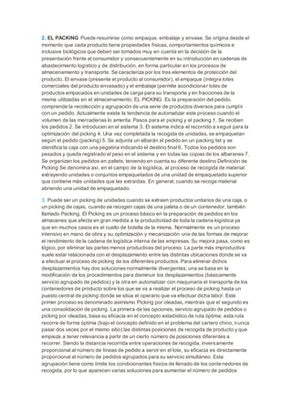 2. EL PACKING Puede resumirse como empaque, embalaje y envase. Se origina desde el
momento que cada producto tiene propiedades físicas, comportamientos químicos e
inclusive biológicos que deben ser tomados muy en cuenta en la decisión de la
presentación frente al consumidor y consecuentemente en su introducción en cadenas de
abastecimiento logístico y de distribución, en forma particular en los procesos de
almacenamiento y transporte. Se caracteriza por los tres elementos de protección del
producto. El envase (presente el producto al consumidor), el empaque (integra lotes
comerciales del producto envasado) y el embalaje (permite acondicionar lotes de
productos empacados en unidades de carga para su transporte y en fracciones de la
misma utilizadas en el almacenamiento. EL PICKING Es la preparación del pedido.
comprende la recolección y agrupación de una serie de productos diversos para cumplir
con un pedido. Actualmente existe la tendencia de automatizar este proceso cuando el
volumen de las mercaderías lo amerita. Pasos para el picking y el packing 1. Se reciben
los pedidos 2. Se introducen en el sistema 3. El sistema indica el recorrido a seguir para la
optimización del picking 4. Una vez completada la recogida de unidades, se empaquetan
según el pedido (packing) 5. Se adjunta un albarán al pedido en un packing list y se
identifica la caja con una pegatina indicando el destino final 6. Todos los pedidos son
pesados y queda registrado el peso en el sistema y en todas las copias de los albaranes 7.
Se organizan los pedidos en pallets, teniendo en cuenta su diferente destino Definición de
Picking Se denomina así, en el campo de la logística, al proceso de recogida de material
extrayendo unidades o conjuntos empaquetados de una unidad de empaquetado superior
que contiene más unidades que las extraídas. En general, cuando se recoge material
abriendo una unidad de empaquetado.
3. Puede ser un picking de unidades cuando se extraen productos unitarios de una caja, o
un picking de cajas, cuando se recogen cajas de una paleta o de un contenedor, también
llamado Packing. El Picking es un proceso básico en la preparación de pedidos en los
almacenes que afecta en gran medida a la productividad de toda la cadena logística ya
que en muchos casos es el cuello de botella de la misma. Normalmente es un proceso
intensivo en mano de obra y su optimización y mecanización una de las formas de mejorar
el rendimiento de la cadena de logística interna de las empresas. Su mejora pasa, como es
lógico, por eliminar las partes menos productivas del proceso. La parte más improductiva
suele estar relacionada con el desplazamiento entre las distintas ubicaciones donde se va
a efectuar el proceso de picking de los diferentes productos. Para eliminar dichos
desplazamientos hay dos soluciones normalmente divergentes; una se basa en la
modificación de los procedimientos para disminuir los desplazamientos (básicamente
servicio agrupado de pedidos) y la otra en automatizar con maquinaria el transporte de los
contenedores de producto sobre los que se va a realizar el proceso de picking hasta un
puesto central de picking donde se sitúa el operario que va efectuar dicha labor. Este
primer proceso es denominado asimismo Picking por oleadas, mientras que el segundo es
una consolidación de picking. La primera de las opciones, servicio agrupado de pedidos o
picking por oleadas, basa su eficacia en el concepto estadístico de ruta óptima; esta ruta
recorre de forma óptima (bajo el concepto definido en el problema del cartero chino, nunca
pasar dos veces por el mismo sitio) las distintas posiciones de recogida de producto y que
empieza a tener relevancia a partir de un cierto número de posiciones diferentes a
recorrer. Siendo la distancia recorrida entre operaciones de recogida, inversamente
proporcional al número de líneas de pedido a servir en el lote, su eficacia es directamente
proporcional al número de pedidos agrupados para su servicio simultáneo. Esta
agrupación tiene como límite los condicionantes físicos de llenado de los contenedores de
recogida, por lo que aparecen varias soluciones para aumentar el número de pedidos
 