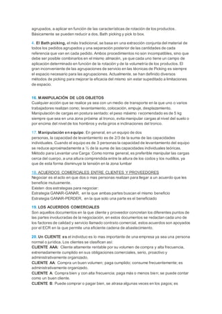 agrupados, a aplicar en función de las características de rotación de los productos.
Básicamente se pueden reducir a dos, Bath picking y pick to box.
4. El Bath picking, el más tradicional, se basa en una extracción conjunta del material de
todos los pedidos agrupados y una separación posterior de las cantidades de cada
referencia que van en cada pedido. Ambos procedimientos no son incompatibles, sino que
debe ser posible combinarlos en el mismo almacén, ya que cada uno tiene un campo de
aplicación determinado en función de la rotación y de la volumetría de los productos. El
gran inconveniente de las agrupaciones de servicio en las técnicas de Picking es siempre
el espacio necesario para las agrupaciones. Actualmente, se han definido diversos
métodos de picking para mejorar la eficacia del mismo sin estar supeditado a limitaciones
de espacio.
16. MANIPULACIÓN DE LOS OBJETOS
Cualquier acción que se realice ya sea con un medio de transporte en la que uno o varios
trabajadores realizan como; levantamiento, colocación, empuje, desplazamiento.
Manipulación de cargas en postura sentado: el peso máximo recomendado es de 5 kg
siempre que sea en una zona próxima al tronco, evita manipular cargas al nivel del suelo o
por encima del nivel de los hombros y evita giros e inclinaciones del tronco.
17. Manipulación en equipo: En general, en un equipo de dos
personas, la capacidad de levantamiento es de 2/3 de la suma de las capacidades
individuales. Cuando el equipo es de 3 personas la capacidad de levantamiento del equipo
se reduce aproximadamente a ½ de la suma de las capacidades individuales teóricas.
Método para Levantar una Carga: Como norma general, es preferible manipular las cargas
cerca del cuerpo, a una altura comprendida entre la altura de los codos y los nudillos, ya
que de esta forma disminuye la tensión en la zona lumbar
18. ACUERDOS COMERCIALES ENTRE CLIENTES Y PROVEEDORES
Negociar es el acto en que dos o mas personas realizan para llegar a un acuerdo que les
beneficie mutuamente.
Existen dos estrategias para negociar:
Estrategia GANAR-GANAR, en la que ambas partes buscan el mismo beneficio
Estrategia GANAR-PERDER, en la que solo una parte es el beneficiado
19. LOS ACUERDOS COMERCIALES
Son aquellos documentos en la que cliente y proveedor concretan los diferentes puntos de
las partes involucradas de la negociación, en estos documentos se redactan cada uno de
los factores de calidad y servicio llamado contrato comercial, estos acuerdos son apoyados
por el ECR en la que permite una eficiente cadena de abastecimiento.
20. Un CLIENTE es el individuo es lo mas importante de una empresa ya sea una persona
normal o jurídica. Los clientes se clasifican así:
CLIENTE AAA: Cliente altamente rentable por su volumen de compra y alta frecuencia,
extremadamente cumplido en sus obligaciones comerciales, serio, proactivo y
administrativamente organizado.
CLIENTE AA: Compra un buen volumen; paga cumplido; consume frecuentemente; es
administrativamente organizado.
CLIENTE A: Compra bien y con alta frecuencia; paga más o menos bien; se puede contar
como un buen cliente.
CLIENTE B: Puede comprar o pagar bien, se atrasa algunas veces en los pagos; es
 