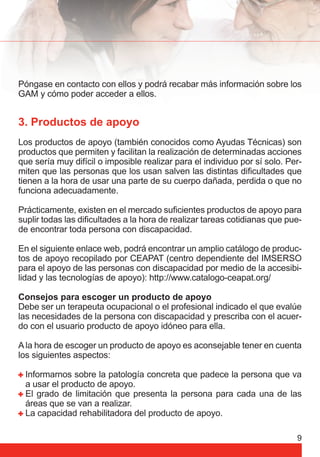 Póngase en contacto con ellos y podrá recabar más información sobre los 
GAM y cómo poder acceder a ellos. 
3. Productos de apoyo 
Los productos de apoyo (también conocidos como Ayudas Técnicas) son 
productos que permiten y facilitan la realización de determinadas acciones 
que sería muy difícil o imposible realizar para el individuo por sí solo. Per-miten 
que las personas que los usan salven las distintas difi cultades que 
tienen a la hora de usar una parte de su cuerpo dañada, perdida o que no 
funciona adecuadamente. 
Prácticamente, existen en el mercado sufi cientes productos de apoyo para 
suplir todas las difi cultades a la hora de realizar tareas cotidianas que pue-de 
9 
encontrar toda persona con discapacidad. 
En el siguiente enlace web, podrá encontrar un amplio catálogo de produc-tos 
de apoyo recopilado por CEAPAT (centro dependiente del IMSERSO 
para el apoyo de las personas con discapacidad por medio de la accesibi-lidad 
y las tecnologías de apoyo): http://www.catalogo-ceapat.org/ 
Consejos para escoger un producto de apoyo 
Debe ser un terapeuta ocupacional o el profesional indicado el que evalúe 
las necesidades de la persona con discapacidad y prescriba con el acuer-do 
con el usuario producto de apoyo idóneo para ella. 
A la hora de escoger un producto de apoyo es aconsejable tener en cuenta 
los siguientes aspectos: 
Informarnos sobre la patología concreta que padece la persona que va 
a usar el producto de apoyo. 
El grado de limitación que presenta la persona para cada una de las 
áreas que se van a realizar. 
La capacidad rehabilitadora del producto de apoyo. 
 