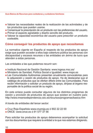Guía Básica de Recursos para cuidadoras y cuidadores familiares 
Valorar las necesidades reales de la realización de las actividades y de 
los productos que pueden usarse. 
Consensuar la prescripción de un producto con las preferencias del usuario. 
Primar el aspecto agradable y diseño sencillo del producto. 
Valorar la capacidad económica del usuario para prescribir un producto 
costeable. 
Cómo conseguir los productos de apoyo que necesitamos 
La normativa vigente en España al respecto de los productos de apoyo 
exige que pueden acceder a ellos bajo cobertura pública las personas con 
discapacidad y escasos recursos o las entidades sin ánimo de lucro que 
atienden a estas personas. 
Las entidades a las que podemos recurrir son: 
Instituto Nacional de Gestión Sanitaria: www.ingesa.msc.es/ 
Ministerio de Sanidad, Política Social e Igualdad: www.msps.es 
Las Comunidades Autónomas presentan anualmente convocatorias para 
la adquisición y cesión de productos de apoyo. Ha de destacarse que el 
catálogo de productos que se ofertan difi ere entre las Comunidades. Para 
recibir información o solicitar un producto de apoyo, diríjase al órgano res-ponsable 
10 
de la política social de su región. 
En este enlace puede consultar algunos de los distintos programas de 
cesión y provisión de productos de apoyo que existen en nuestro país: 
http://www.imsersodependencia.csic.es/recursos/programas/basica.htm 
A través de entidades del tercer sector: 
Cruz Roja Española www.cruzroja.es ó 902 22 22 00 
ONCE: www.once.es ó 91 577 37 56 
Para solicitar los productos de apoyo deberemos acompañar la solicitud 
con los documentos que requiera la entidad a la que nos estamos dirigiendo. 
 