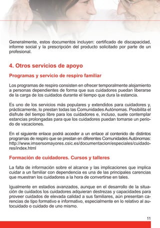 Generalmente, estos documentos incluyen: certifi cado de discapacidad, 
informe social y la prescripción del producto solicitado por parte de un 
profesional. 
4. Otros servicios de apoyo 
Programas y servicio de respiro familiar 
Los programas de respiro consisten en ofrecer temporalmente alojamiento 
a personas dependientes de forma que sus cuidadores puedan liberarse 
de la carga de los cuidados durante el tiempo que dura la estancia. 
Es uno de los servicios más populares y extendidos para cuidadores y, 
prácticamente, lo prestan todas las Comunidades Autónomas. Posibilita el 
disfrute del tiempo libre para los cuidadores e, incluso, suele contemplar 
estancias prolongadas para que los cuidadores puedan tomarse un perio-do 
11 
de vacaciones. 
En el siguiente enlace podrá acceder a un enlace al contenido de distintos 
programas de respiro que se prestan en diferentes Comunidades Autónomas: 
http://www.imsersomayores.csic.es/documentacion/especiales/cuidado-res/ 
index.html 
Formación de cuidadores. Cursos y talleres 
La falta de información sobre el alcance y las implicaciones que implica 
cuidar a un familiar con dependencia es una de las principales carencias 
que muestran los cuidadores a la hora de convertirse en tales. 
Igualmente en estadios avanzados, aunque en el desarrollo de la situa-ción 
de cuidados los cuidadores adquieran destrezas y capacidades para 
proveer cuidados de elevada calidad a sus familiares, aún presentan ca-rencias 
de tipo formativo e informativo, especialmente en lo relativo al au-tocuidado 
o cuidado de uno mismo. 
 