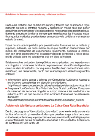 Guía Básica de Recursos para cuidadoras y cuidadores familiares 
Dada esta realidad, son multitud los cursos y talleres que se imparten regu-larmente 
12 
en todo el territorio nacional y suponen un marco en el que poder 
adquirir los conocimientos y las capacidades necesarias para cuidar adecua-damente 
a nuestro familiar al tiempo que minimizamos los impactos nega-tivos 
que los cuidados puedan tener en nuestra vida cotidiana y en nuestro 
estado de salud. 
Estos cursos son impartidos por profesionales formados en la materia y 
suponen, además, un buen marco en el que construir conocimiento por 
medio del intercambio de experiencias. Igualmente, posibilita la interac-ción 
con otros cuidadores y el establecimiento de contactos y redes socia-les 
de utilidad para los cuidadores que en ellas participan. 
Existen muchas entidades, tanto públicas como privadas, que imparten cur-sos 
dirigidos a cuidadores familiares de personas en situación de dependen-cia 
en muchas localidades, por lo que resulta difi cultoso concentrar esa infor-mación 
en una única fuente, por lo que le aconsejamos visite los siguientes 
enlaces: 
Información sobre cursos y talleres por Comunidad Autónoma. Acceso a 
los órganos competentes en atención a cuidadores: 
http://www.imsersodependencia.csic.es/tramites/portales-autonomicos.html 
Programa “Un Cuidador. Dos Vidas” de Obra Social La Caixa. Compren-de 
variedad de acciones dirigidas al apoyo directo a los cuidadores fa-miliares 
entre las que se encuentran acciones formativas de naturaleza 
itinerante: 
http://obrasocial.lacaixa.es/ambitos/uncuidador/uncuidador_es.html 
Asistencia telefónica a cuidadores La Caixa-Cruz Roja Española 
Dentro de programa “Un cuidador, dos vidas”, este teléfono de asistencia 
facilita información y resuelve dudas que pueden surgir a las personas 
cuidadoras, al tiempo que proporciona apoyo emocional y estrategias para 
el afrontamiento de las difi cultades asociadas a los cuidados. El teléfono 
de contacto es: 902 22 00 00 
 