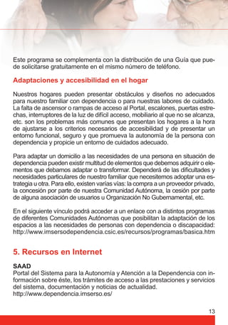 Este programa se complementa con la distribución de una Guía que pue-de 
13 
solicitarse gratuitamente en el mismo número de teléfono. 
Adaptaciones y accesibilidad en el hogar 
Nuestros hogares pueden presentar obstáculos y diseños no adecuados 
para nuestro familiar con dependencia o para nuestras labores de cuidado. 
La falta de ascensor o rampas de acceso al Portal, escalones, puertas estre-chas, 
interruptores de la luz de difícil acceso, mobiliario al que no se alcanza, 
etc. son los problemas más comunes que presentan los hogares a la hora 
de ajustarse a los criterios necesarios de accesibilidad y de presentar un 
entorno funcional, seguro y que promueva la autonomía de la persona con 
dependencia y propicie un entorno de cuidados adecuado. 
Para adaptar un domicilio a las necesidades de una persona en situación de 
dependencia pueden existir multitud de elementos que debemos adquirir o ele-mentos 
que debamos adaptar o transformar. Dependerá de las difi cultades y 
necesidades particulares de nuestro familiar que necesitemos adoptar una es-trategia 
u otra. Para ello, existen varías vías: la compra a un proveedor privado, 
la concesión por parte de nuestra Comunidad Autónoma, la cesión por parte 
de alguna asociación de usuarios u Organización No Gubernamental, etc. 
En el siguiente vínculo podrá acceder a un enlace con a distintos programas 
de diferentes Comunidades Autónomas que posibilitan la adaptación de los 
espacios a las necesidades de personas con dependencia o discapacidad: 
http://www.imsersodependencia.csic.es/recursos/programas/basica.htm 
5. Recursos en Internet 
SAAD 
Portal del Sistema para la Autonomía y Atención a la Dependencia con in-formación 
sobre éste, los trámites de acceso a las prestaciones y servicios 
del sistema, documentación y noticias de actualidad. 
http://www.dependencia.imserso.es/ 
 