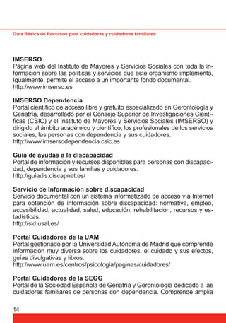 Guía Básica de Recursos para cuidadoras y cuidadores familiares 
IMSERSO 
Página web del Instituto de Mayores y Servicios Sociales con toda la in-formación 
14 
sobre las políticas y servicios que este organismo implementa, 
Igualmente, permite el acceso a un importante fondo documental. 
http://www.imserso.es 
IMSERSO Dependencia 
Portal científi co de acceso libre y gratuito especializado en Gerontología y 
Geriatría, desarrollado por el Consejo Superior de Investigaciones Cientí-fi 
cas (CSIC) y el Instituto de Mayores y Servicios Sociales (IMSERSO) y 
dirigido al ámbito académico y científi co, los profesionales de los servicios 
sociales, las personas con dependencia y sus cuidadores. 
http://www.imsersodependencia.csic.es 
Guía de ayudas a la discapacidad 
Portal de información y recursos disponibles para personas con discapaci-dad, 
dependencia y sus familias y cuidadores. 
http://guiadis.discapnet.es/ 
Servicio de Información sobre discapacidad 
Servicio documental con un sistema informatizado de acceso vía Internet 
para obtención de información sobre discapacidad: normativa, empleo, 
accesibilidad, actualidad, salud, educación, rehabilitación, recursos y es-tadísticas. 
http://sid.usal.es/ 
Portal Cuidadores de la UAM 
Portal gestionado por la Universidad Autónoma de Madrid que comprende 
información muy diversa sobre los cuidadores, el cuidado y sus efectos, 
guías divulgativas y libros. 
http://www.uam.es/centros/psicologia/paginas/cuidadores/ 
Portal Cuidadores de la SEGG 
Portal de la Sociedad Española de Geriatría y Gerontología dedicado a las 
cuidadores familiares de personas con dependencia. Comprende amplia 
 