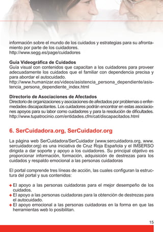 información sobre el mundo de los cuidados y estrategias para su afronta-miento 
por parte de los cuidadores. 
http://www.segg.es/page/cuidadores 
Guía Videográfi ca de Cuidados 
Guía visual con contenidos que capacitan a los cuidadores para proveer 
adecuadamente los cuidados que el familiar con dependencia precisa y 
para abordar el autocuidado. 
http://www.humanizar.es/videos/asistencia_persona_dependiente/asis-tencia_ 
persona_dependiente_index.html 
Directorio de Asociaciones de Afectados 
Directorio de organizaciones y asociaciones de afectados por problemas o enfer-medades 
discapacitantes. Los cuidadores podrán encontrar en estas asociacio-nes 
apoyos para su labor como cuidadores y para la resolución de difi cultades. 
http://www.tupatrocinio.com/entidades.cfm/cat/discapacitados.html 
6. SerCuidadora.org, SerCuidador.org 
La página web SerCuidadora/SerCuidador (www.sercuidadora.org, www. 
sercuidador.org) es una iniciativa de Cruz Roja Española y el IMSERSO 
dirigida a dar soporte y apoyo a los cuidadores. Su principal objetivo es 
proporcionar información, formación, adquisición de destrezas para los 
cuidados y respaldo emocional a las personas cuidadoras 
El portal comprende tres líneas de acción, las cuales confi guran la estruc-tura 
del portal y sus contenidos: 
El apoyo a las personas cuidadoras para el mejor desempeño de los 
cuidados. 
El apoyo a las personas cuidadoras para la obtención de destrezas para 
el autocuidado. 
El apoyo emocional a las personas cuidadoras en la forma en que las 
herramientas web lo posibilitan. 
15 
 