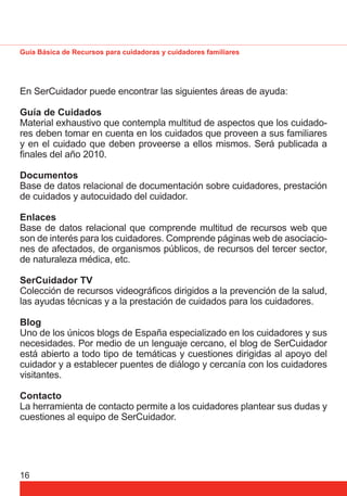 Guía Básica de Recursos para cuidadoras y cuidadores familiares 
En SerCuidador puede encontrar las siguientes áreas de ayuda: 
Guía de Cuidados 
Material exhaustivo que contempla multitud de aspectos que los cuidado-res 
16 
deben tomar en cuenta en los cuidados que proveen a sus familiares 
y en el cuidado que deben proveerse a ellos mismos. Será publicada a 
fi nales del año 2010. 
Documentos 
Base de datos relacional de documentación sobre cuidadores, prestación 
de cuidados y autocuidado del cuidador. 
Enlaces 
Base de datos relacional que comprende multitud de recursos web que 
son de interés para los cuidadores. Comprende páginas web de asociacio-nes 
de afectados, de organismos públicos, de recursos del tercer sector, 
de naturaleza médica, etc. 
SerCuidador TV 
Colección de recursos videográfi cos dirigidos a la prevención de la salud, 
las ayudas técnicas y a la prestación de cuidados para los cuidadores. 
Blog 
Uno de los únicos blogs de España especializado en los cuidadores y sus 
necesidades. Por medio de un lenguaje cercano, el blog de SerCuidador 
está abierto a todo tipo de temáticas y cuestiones dirigidas al apoyo del 
cuidador y a establecer puentes de diálogo y cercanía con los cuidadores 
visitantes. 
Contacto 
La herramienta de contacto permite a los cuidadores plantear sus dudas y 
cuestiones al equipo de SerCuidador. 
 