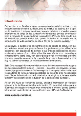 Introducción 
Cuidar bien a un familiar y lograr un contexto de cuidados exitoso no es 
responsabilidad única del cuidador, sino de multitud de actores. Sin el apo-yo 
de familiares o amigos, servicios y apoyos públicos o privados y otras 
alternativas, la carga de los cuidados es demasiado pesada de soportar 
para la mayoría de las cuidadoras y cuidadores. Por ello, toda ayuda que 
los cuidadores puedan recibir sólo puede redundar en la mejora de las 
condiciones de vida cotidianas de ella o él y de su familiar cuidado. 
Con apoyos, el cuidador se encuentra en mejor estado de salud, con ma-yor 
fortaleza emocional para enfrentar los problemas y las difi cultades 
cotidianas, con capacidad de atender a sus propias necesidades, con co-nocimientos 
sobre cómo cuidar al familiar con afecto y con un enfoque 
rehabilitador y, sobre todo, con poder para prestar los cuidados sin com-prometer 
con ello su autonomía y salud a largo plazo. Los cuidadores de 
hoy no deben convertirse en los dependientes de mañana. 
Esta Guía recoge información básica sobre distintos recursos de apoyo a 
los que los cuidadores pueden —y deben— acceder. Los servicios, presta-ciones 
y programas que esta Guía recoge implican apoyo a las cuidadoras 
y cuidadores de forma directa (concebidos de acuerdo a las necesidades 
particulares del cuidador) o de forma indirecta (dirigidos a la atención del 
familiar y que suponen una reducción de la carga de los cuidados). 
Al ser una Guía de contenido básico, engloba información de carácter 
general y de ámbito nacional o autonómico. En la actitud activa para la 
búsqueda de apoyos y ayudas más concretos o locales, puede solicitar 
información y orientación al equipo técnico tras el Portal SerCuidador: 
sercuidador@cruzroja.es 
1 
 
