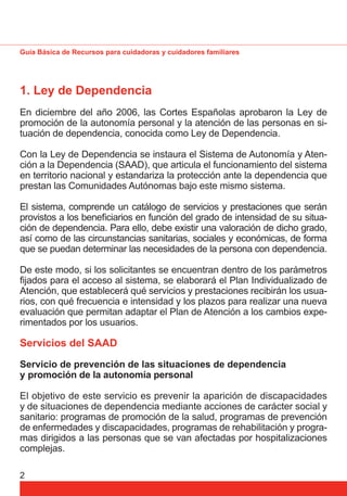 Guía Básica de Recursos para cuidadoras y cuidadores familiares 
1. Ley de Dependencia 
En diciembre del año 2006, las Cortes Españolas aprobaron la Ley de 
promoción de la autonomía personal y la atención de las personas en si-tuación 
2 
de dependencia, conocida como Ley de Dependencia. 
Con la Ley de Dependencia se instaura el Sistema de Autonomía y Aten-ción 
a la Dependencia (SAAD), que articula el funcionamiento del sistema 
en territorio nacional y estandariza la protección ante la dependencia que 
prestan las Comunidades Autónomas bajo este mismo sistema. 
El sistema, comprende un catálogo de servicios y prestaciones que serán 
provistos a los benefi ciarios en función del grado de intensidad de su situa-ción 
de dependencia. Para ello, debe existir una valoración de dicho grado, 
así como de las circunstancias sanitarias, sociales y económicas, de forma 
que se puedan determinar las necesidades de la persona con dependencia. 
De este modo, si los solicitantes se encuentran dentro de los parámetros 
fi jados para el acceso al sistema, se elaborará el Plan Individualizado de 
Atención, que establecerá qué servicios y prestaciones recibirán los usua-rios, 
con qué frecuencia e intensidad y los plazos para realizar una nueva 
evaluación que permitan adaptar el Plan de Atención a los cambios expe-rimentados 
por los usuarios. 
Servicios del SAAD 
Servicio de prevención de las situaciones de dependencia 
y promoción de la autonomía personal 
El objetivo de este servicio es prevenir la aparición de discapacidades 
y de situaciones de dependencia mediante acciones de carácter social y 
sanitario: programas de promoción de la salud, programas de prevención 
de enfermedades y discapacidades, programas de rehabilitación y progra-mas 
dirigidos a las personas que se van afectadas por hospitalizaciones 
complejas. 
 