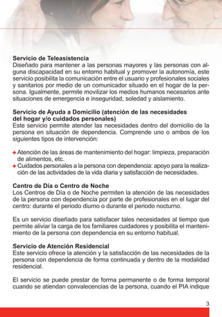 Servicio de Teleasistencia 
Diseñado para mantener a las personas mayores y las personas con al-guna 
discapacidad en su entorno habitual y promover la autonomía, este 
servicio posibilita la comunicación entre el usuario y profesionales sociales 
y sanitarios por medio de un comunicador situado en el hogar de la per-sona. 
Igualmente, permite movilizar los medios humanos necesarios ante 
situaciones de emergencia e inseguridad, soledad y aislamiento. 
Servicio de Ayuda a Domicilio (atención de las necesidades 
del hogar y/o cuidados personales) 
Este servicio permite atender las necesidades dentro del domicilio de la 
persona en situación de dependencia. Comprende uno o ambos de los 
siguientes tipos de intervención: 
Atención de las áreas de mantenimiento del hogar: limpieza, preparación 
de alimentos, etc. 
Cuidados personales a la persona con dependencia: apoyo para la realiza-ción 
3 
de las actividades de la vida diaria y satisfacción de necesidades. 
Centro de Día o Centro de Noche 
Los Centros de Día o de Noche permiten la atención de las necesidades 
de la persona con dependencia por parte de profesionales en el lugar del 
centro: durante el periodo diurno o durante el periodo nocturno. 
Es un servicio diseñado para satisfacer tales necesidades al tiempo que 
permite aliviar la carga de los familiares cuidadores y posibilita el manteni-miento 
de la persona con dependencia en su entorno habitual. 
Servicio de Atención Residencial 
Este servicio ofrece la atención y la satisfacción de las necesidades de la 
persona con dependencia de forma continuada y dentro de la modalidad 
residencial. 
El servicio se puede prestar de forma permanente o de forma temporal 
cuando se atiendan convalecencias de la persona, cuando el PIA indique 
 