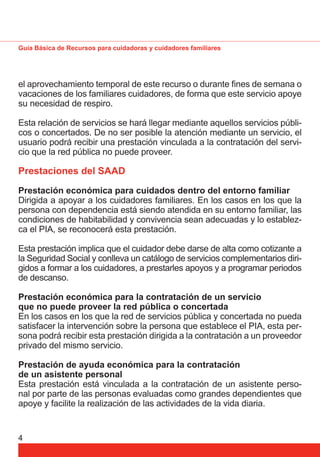 Guía Básica de Recursos para cuidadoras y cuidadores familiares 
el aprovechamiento temporal de este recurso o durante fi nes de semana o 
vacaciones de los familiares cuidadores, de forma que este servicio apoye 
su necesidad de respiro. 
Esta relación de servicios se hará llegar mediante aquellos servicios públi-cos 
4 
o concertados. De no ser posible la atención mediante un servicio, el 
usuario podrá recibir una prestación vinculada a la contratación del servi-cio 
que la red pública no puede proveer. 
Prestaciones del SAAD 
Prestación económica para cuidados dentro del entorno familiar 
Dirigida a apoyar a los cuidadores familiares. En los casos en los que la 
persona con dependencia está siendo atendida en su entorno familiar, las 
condiciones de habitabilidad y convivencia sean adecuadas y lo establez-ca 
el PIA, se reconocerá esta prestación. 
Esta prestación implica que el cuidador debe darse de alta como cotizante a 
la Seguridad Social y conlleva un catálogo de servicios complementarios diri-gidos 
a formar a los cuidadores, a prestarles apoyos y a programar periodos 
de descanso. 
Prestación económica para la contratación de un servicio 
que no puede proveer la red pública o concertada 
En los casos en los que la red de servicios pública y concertada no pueda 
satisfacer la intervención sobre la persona que establece el PIA, esta per-sona 
podrá recibir esta prestación dirigida a la contratación a un proveedor 
privado del mismo servicio. 
Prestación de ayuda económica para la contratación 
de un asistente personal 
Esta prestación está vinculada a la contratación de un asistente perso-nal 
por parte de las personas evaluadas como grandes dependientes que 
apoye y facilite la realización de las actividades de la vida diaria. 
 