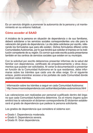 Es un servicio dirigido a promover la autonomía de la persona y al mante-nimiento 
5 
en su entorno habitual. 
Cómo acceder al SAAD 
A iniciativa de la persona en situación de dependencia o de sus familiares, 
deberá solicitarse a los servicios sociales correspondientes una cita para la 
valoración del grado de dependencia. La cita debe solicitarse por escrito, relle-nando 
los formularios que para ello existen. Dichos formularios difi eren entre 
Comunidades Autónomas, por lo que tendrá que solicitar el impreso en la insti-tución 
competente de su región. Es común que este escrito pueda presentarse 
también en los centros de servicios sociales que existen en su municipio. 
Con la solicitud por escrito deberemos presentar informes de la salud del 
familiar con dependencia, certifi cado de empadronamiento y otros docu-mentos 
que puedan ser solicitados. Al variar la documentación a presentar 
en función de la Comunidad Autónoma en la que residamos, debe infor-marse 
sobre los trámites que cada una de ellas exige. En el siguiente 
enlace, podrá encontrar acceso a los portales de cada Comunidad donde 
explican estos trámites. 
Información sobre los trámites a seguir en cada Comunidad Autónoma: 
http://www.imsersodependencia.csic.es/tramites/portales-autonomicos.html 
Las valoraciones son realizadas por personal cualifi cado dentro del órga-no 
que cada Comunidad Autónoma determine. Es el mismo órgano quien 
emitirá tras la valoración el dictamen correspondiente.El dictamen estable-cerá 
el grado de dependencia que padece la persona solicitante. 
Los grados de dependencia que considera el sistema son: 
Grado I. Dependencia moderada. 
Grado II. Dependencia severa. 
Grado III. Gran dependencia. 
 