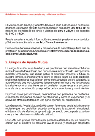 Guía Básica de Recursos para cuidadoras y cuidadores familiares 
El Ministerio de Trabajo y Asuntos Sociales tiene a disposición de los ciu-dadanos 
6 
un servicio gratuito de información en el número 900 40 60 80, su 
horario de atención es de lunes a viernes de 8:00 a 21:00 y los sábados 
de 9:00 a 14:00. 
Puede acceder a toda la información sobre estas prestaciones y servicios 
públicos de ámbito estatal en: http://www.imserso.es 
Puede consultar otros servicios y prestaciones de naturaleza publica que se 
prestan en su Comunidad Autónoma en: http://www.imsersodependencia. 
csic.es/recursos/ccaa.html 
2. Grupos de Ayuda Mutua 
La carga de cuidar a un familiar y los problemas que afrontan cotidiana-mente 
los cuidadores llevan con frecuencia a momentos de un importante 
malestar emocional. Las dudas sobre el bienestar presente y futuro de 
nuestro familiar, la incertidumbre sobre el propio futuro de cada cuidador, 
problemas familiares que afl oran como consecuencia de los cuidados, la 
autoexigencia que los cuidadores tienen sobre sí mismos y los riesgos para 
la salud emocional que tiene ser un cuidador hacen necesaria encontrar 
una vía de exteriorización y expresión de las emociones y sentimientos. 
Expresar estos pensamientos, compartirlos con personas de confi anza, 
el mantener relaciones sociales satisfactorias y cómo la experiencia y el 
apoyo de otros cuidadores es una parte esencial del autocuidado. 
Los Grupos de Ayuda Mutua (GAM) son un fenómeno social relativamente 
reciente que nos posibilitan acceder a vías para la expresión emocional, 
el intercambio de afectos, al aprendizaje por medio de compartir experien-cias 
y a las relaciones sociales de calidad. 
Los GAM son grupos formados por personas afectadas por un problema 
común con el objetivo de prestarse ayuda mutua y conseguir propósitos 
 