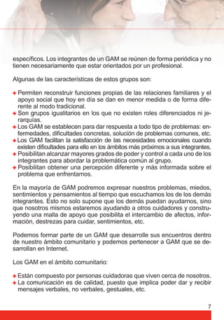 específi cos. Los integrantes de un GAM se reúnen de forma periódica y no 
tienen necesariamente que estar orientados por un profesional. 
Algunas de las características de estos grupos son: 
Permiten reconstruir funciones propias de las relaciones familiares y el 
apoyo social que hoy en día se dan en menor medida o de forma dife-rente 
7 
al modo tradicional. 
Son grupos igualitarios en los que no existen roles diferenciados ni je-rarquías. 
Los GAM se establecen para dar respuesta a todo tipo de problemas: en-fermedades, 
difi cultades concretas, solución de problemas comunes, etc. 
Los GAM facilitan la satisfacción de las necesidades emocionales cuando 
existen difi cultades para ello en los ámbitos más próximos a sus integrantes. 
Posibilitan alcanzar mayores grados de poder y control a cada uno de los 
integrantes para abordar la problemática común al grupo. 
Posibilitan obtener una percepción diferente y más informada sobre el 
problema que enfrentamos. 
En la mayoría de GAM podremos expresar nuestros problemas, miedos, 
sentimientos y pensamientos al tiempo que escuchamos los de los demás 
integrantes. Esto no solo supone que los demás puedan ayudarnos, sino 
que nosotros mismos estaremos ayudando a otros cuidadores y constru-yendo 
una malla de apoyo que posibilita el intercambio de afectos, infor-mación, 
destrezas para cuidar, sentimientos, etc. 
Podemos formar parte de un GAM que desarrolle sus encuentros dentro 
de nuestro ámbito comunitario y podemos pertenecer a GAM que se de-sarrollan 
en Internet. 
Los GAM en el ámbito comunitario: 
Están compuesto por personas cuidadoras que viven cerca de nosotros. 
La comunicación es de calidad, puesto que implica poder dar y recibir 
mensajes verbales, no verbales, gestuales, etc. 
 