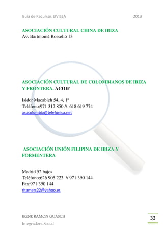 Guia de Recursos EIVISSA

2013

ASOCIACIÓN CULTURAL CHINA DE IBIZA
Av. Bartolomé Rosselló 13

ASOCIACIÓN CULTURAL DE COLOMBIANOS DE IBIZA
Y FRONTERA. ACOIF
Isidor Macabich 54, 4, 1ª
Teléfono:971 317 850 // 618 619 774
asocolombia@telefonica.net

ASOCIACIÓN UNIÓN FILIPINA DE IBIZA Y
FORMENTERA
Madrid 52 bajos
Teléfono:626 905 223 // 971 390 144
Fax:971 390 144
ritamers22@yahoo.es

IRENE RAMON GUASCH
Integradora Social

33

 