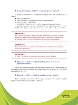 u	Quais as razões para se atribuir nota 0 (zero) a uma redação?

     A redação receberá nota 0 (zero) se apresentar uma das características a
seguir:
     ƒƒfuga total ao tema;
     ƒƒnão obediência à estrutura dissertativo-argumentativa;
     ƒƒtexto com até 7 (sete) linhas;
     ƒƒimpropérios, desenhos ou outras formas propositais de anulação;
     ƒƒdesrespeito aos direitos humanos (desconsideração da Competência 5); e
     ƒƒfolha de redação em branco, mesmo que tenha sido escrita no rascunho.


     IMPORTANTE!
     Para efeito de correção e de contagem do mínimo de linhas, a cópia
     parcial dos textos motivadores ou de questões objetivas do caderno de
     prova acarretará a desconsideração do número de linhas copiadas.



     IMPORTANTE!
     Procure escrever sua redação com letra legível, para evitar dúvidas no
     momento da avaliação.



     IMPORTANTE!
     O título é um elemento opcional na produção da sua redação.



     u	Como será avaliada a redação de participantes surdos ou com
       deficiência auditiva?

     Serão adotados mecanismos de avaliação coerentes com o aprendizado da
Língua Portuguesa como segunda língua, de acordo com o Decreto nº 5.626, de 22
de dezembro de 2005.

      Como será avaliada a redação de participantes com dislexia?
     u	

      Serão adotados mecanismos de avaliação que levem em conta questões
linguísticas específicas relacionadas à dislexia.




                                                                            A redação no
                                                                                          9
                                                                              Enem 2012
                                                                       Guia do Participante
 