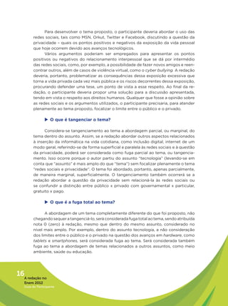 Para desenvolver o tema proposto, o participante deveria abordar o uso das
         redes sociais, tais como MSN, Orkut, Twitter e Facebook, discutindo a questão da
         privacidade – quais os pontos positivos e negativos da exposição da vida pessoal
         que hoje ocorrem devido aos avanços tecnológicos.
               Vários argumentos poderiam ser empregados para apresentar os pontos
         positivos ou negativos do relacionamento interpessoal que se dá por intermédio
         das redes sociais, como, por exemplo, a possibilidade de fazer novos amigos e reen-
         contrar outros, além de casos de violência virtual, como o cyber bullying. A redação
         deveria, portanto, problematizar as consequências dessa exposição excessiva que
         torna a vida privada cada vez mais pública e os riscos decorrentes dessa exposição,
         procurando defender uma tese, um ponto de vista a esse respeito. Ao final da re-
         dação, o participante deveria propor uma solução para a discussão apresentada,
         tendo em vista o respeito aos direitos humanos. Qualquer que fosse a opinião sobre
         as redes sociais e os argumentos utilizados, o participante precisaria, para atender
         plenamente ao tema proposto, focalizar o limite entre o público e o privado.
                
                u	 que é tangenciar o tema?
                 O

               Considera-se tangenciamento ao tema a abordagem parcial, ou marginal, do
         tema dentro do assunto. Assim, se a redação abordar outros aspectos relacionados
         à inserção da informática na vida cotidiana, como inclusão digital, internet de um
         modo geral, referindo-se de forma superficial e paralela às redes sociais e à questão
         da privacidade, poderá ser considerada como fuga parcial ao tema, ou tangencia-
         mento. Isso ocorre porque o autor partiu do assunto “tecnologia” (levando-se em
         conta que “assunto” é mais amplo do que “tema”) sem focalizar plenamente o tema
         “redes sociais e privacidade”. O tema foi abordado, portanto, apenas parcialmente,
         de maneira marginal, superficialmente. O tangenciamento também ocorrerá se a
         redação abordar a questão da privacidade sem relacioná-la às redes sociais ou
         se confundir a distinção entre público x privado com governamental x particular,
         gratuito x pago.

                u	 que é a fuga total ao tema?
                 O

               A abordagem de um tema completamente diferente do que foi proposto, não
         chegando sequer a tangenciá-lo, será considerada fuga total ao tema, sendo atribuída
         nota 0 (zero) à redação, mesmo que dentro do mesmo assunto, considerado no
         nível mais amplo. Por exemplo, dentro do assunto tecnologia, a não consideração
         dos limites entre o público e o privado na questão dos avanços em hardware, como
         tablets e smartphones, será considerada fuga ao tema. Será considerada também
         fuga ao tema a abordagem de temas relacionados a outros assuntos, como meio
         ambiente, saúde ou educação.




16A redação no
   Enem 2012
   Guia do Participante
 
