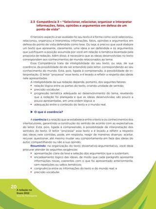 2.3 Competência 3 – “Selecionar, relacionar, organizar e interpretar
                    informações, fatos, opiniões e argumentos em defesa de um
                    ponto de vista”

               O terceiro aspecto a ser avaliado no seu texto é a forma como você selecionou,
         relacionou, organizou e interpretou informações, fatos, opiniões e argumentos em
         defesa do ponto de vista defendido como tese. Ou seja, é preciso que você elabore
         um texto que apresente, claramente, uma ideia a ser defendida e os argumentos
         que justifiquem a posição assumida por você em relação à temática levantada pela
         proposta de redação. Além disso, é necessário que as ideias desenvolvidas no texto
         correspondam aos conhecimentos de mundo relacionados ao tema.
               Essa Competência trata da inteligibilidade do seu texto, ou seja, de sua
         coerência, da possibilidade de ele ser entendido pelo leitor, correspondendo ao seu
         conhecimento do mundo. Está, pois, ligada à compreensão, à possibilidade de in-
         terpretação. O leitor “processa” esse texto, e é levado a refletir a respeito das ideias
         nele apresentadas.
               A inteligibilidade da sua redação depende, portanto, dos seguintes fatores:
               ƒƒrelação lógica entre as partes do texto, criando unidade de sentido;
               ƒƒprecisão vocabular;
               ƒƒprogressão temática adequada ao desenvolvimento do tema, revelando
                  que a redação foi planejada e que as ideias desenvolvidas são pouco a
                  pouco apresentadas, em uma ordem lógica; e
               ƒƒadequação entre o conteúdo do texto e o mundo real.

                u	 que é coerência?
                 O

               A coerência é a relação que se estabelece entre o texto e os conhecimentos dos
         interlocutores, garantindo a construção do sentido de acordo com as expectativas
         do leitor. Está, pois, ligada à compreensão, à possibilidade de interpretação dos
         sentidos do texto. O leitor “processa” esse texto e é levado a refletir a respeito
         das ideias nele contidas; pode, em resposta, reagir de maneiras diversas: aceitar,
         recusar, questionar, até mesmo mudar seu comportamento em face das ideias do
         autor, compartilhando ou não a sua opinião.
               Resumindo: na organização do texto dissertativo-argumentativo, você deve
         procurar atender às seguintes exigências:
               ƒƒapresentação clara da tese e seleção dos argumentos que a sustentam;
               ƒƒencadeamento lógico das ideias, de modo que cada parágrafo apresente
                  informações novas, coerentes com o que foi apresentado anteriormente,
                  sem repetições ou saltos temáticos;
               ƒƒcongruência entre as informações do texto e do mundo real; e
               ƒƒprecisão vocabular.




20A redação no
   Enem 2012
   Guia do Participante
 